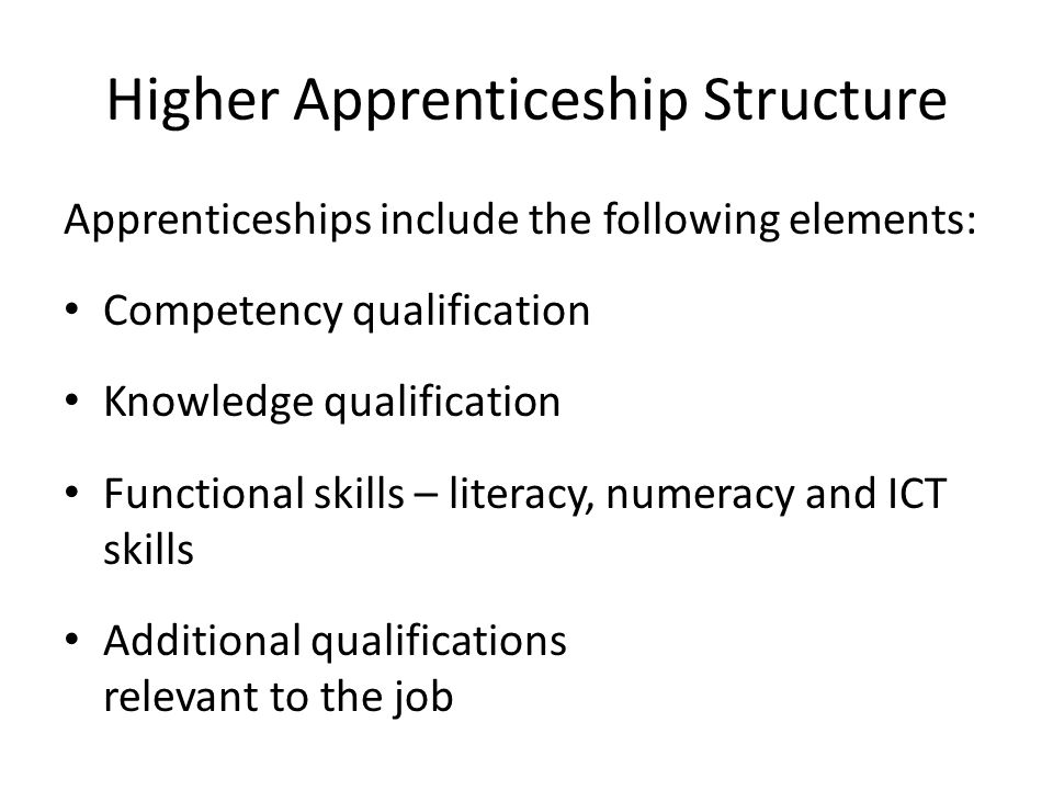 Higher Apprenticeship Structure Apprenticeships include the following elements: Competency qualification Knowledge qualification Functional skills – literacy, numeracy and ICT skills Additional qualifications relevant to the job