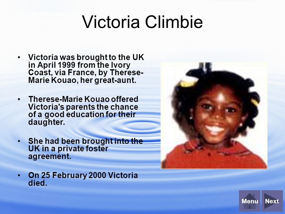 NextMenu Victoria Climbie Victoria was brought to the UK in April 1999 from the Ivory Coast, via France, by Therese- Marie Kouao, her great-aunt.