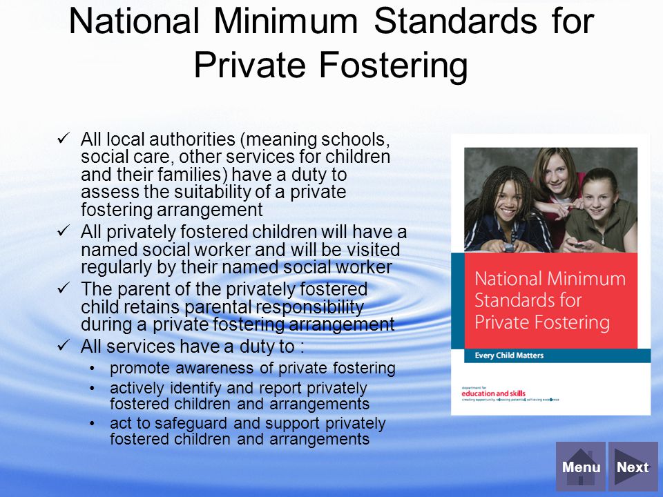 NextMenu National Minimum Standards for Private Fostering All local authorities (meaning schools, social care, other services for children and their families) have a duty to assess the suitability of a private fostering arrangement All privately fostered children will have a named social worker and will be visited regularly by their named social worker The parent of the privately fostered child retains parental responsibility during a private fostering arrangement All services have a duty to : promote awareness of private fostering actively identify and report privately fostered children and arrangements act to safeguard and support privately fostered children and arrangements