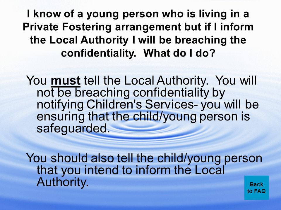 I know of a young person who is living in a Private Fostering arrangement but if I inform the Local Authority I will be breaching the confidentiality.
