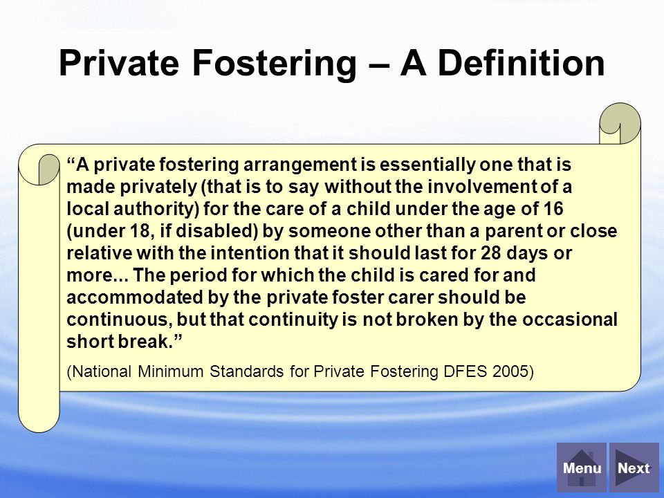 NextMenu Private Fostering – A Definition A private fostering arrangement is essentially one that is made privately (that is to say without the involvement of a local authority) for the care of a child under the age of 16 (under 18, if disabled) by someone other than a parent or close relative with the intention that it should last for 28 days or more...