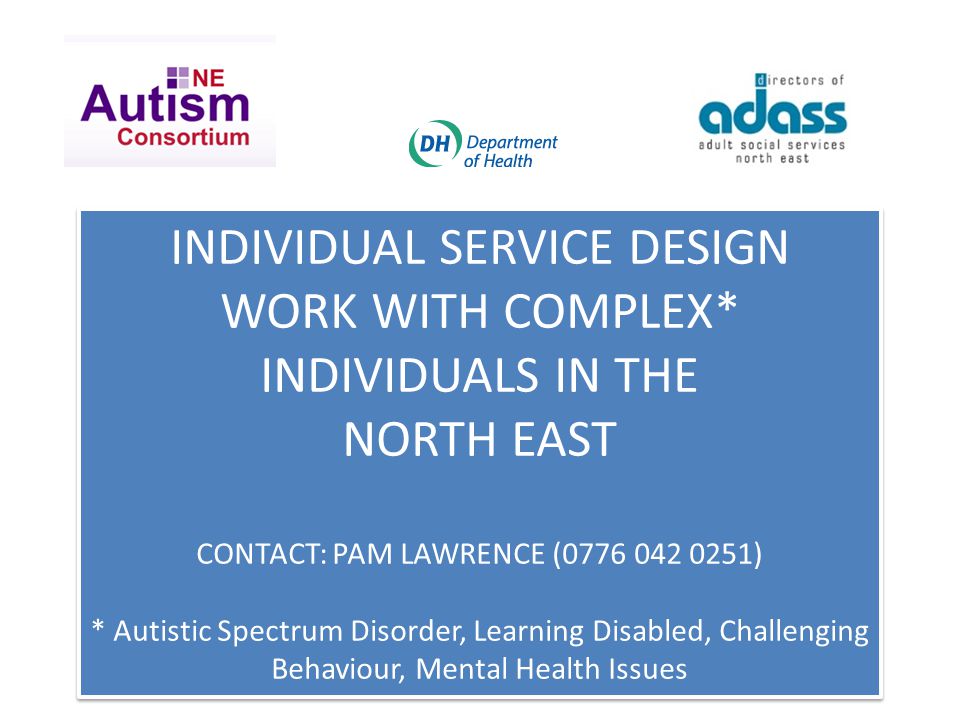 INDIVIDUAL SERVICE DESIGN WORK WITH COMPLEX* INDIVIDUALS IN THE NORTH EAST CONTACT: PAM LAWRENCE ( ) * Autistic Spectrum Disorder, Learning Disabled, Challenging Behaviour, Mental Health Issues INDIVIDUAL SERVICE DESIGN WORK WITH COMPLEX* INDIVIDUALS IN THE NORTH EAST CONTACT: PAM LAWRENCE ( ) * Autistic Spectrum Disorder, Learning Disabled, Challenging Behaviour, Mental Health Issues