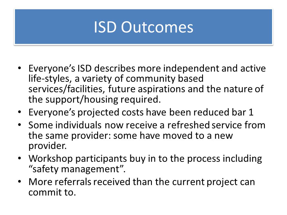 ISD Outcomes Everyone’s ISD describes more independent and active life-styles, a variety of community based services/facilities, future aspirations and the nature of the support/housing required.