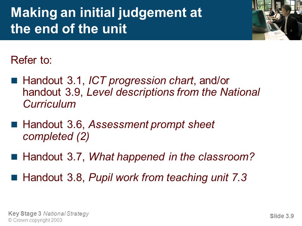 Key Stage 3 National Strategy © Crown copyright 2003 Slide 3.9 Making an initial judgement at the end of the unit Refer to: Handout 3.1, ICT progression chart, and/or handout 3.9, Level descriptions from the National Curriculum Handout 3.6, Assessment prompt sheet completed (2) Handout 3.7, What happened in the classroom.