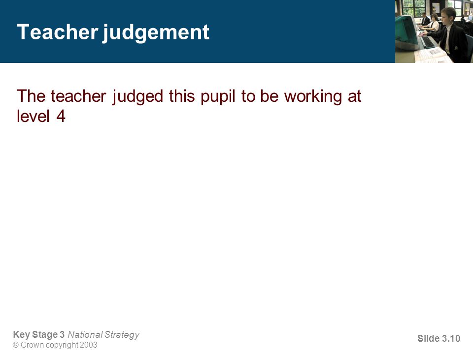 Key Stage 3 National Strategy © Crown copyright 2003 Slide 3.10 Teacher judgement The teacher judged this pupil to be working at level 4