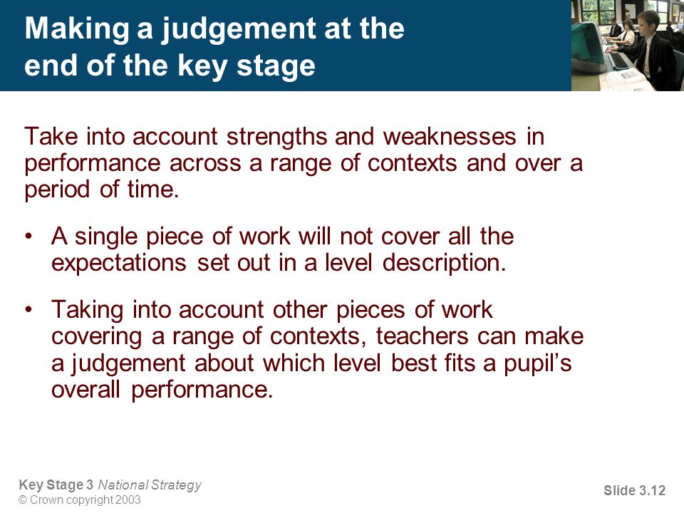 Key Stage 3 National Strategy © Crown copyright 2003 Slide 3.12 Making a judgement at the end of the key stage Take into account strengths and weaknesses in performance across a range of contexts and over a period of time.