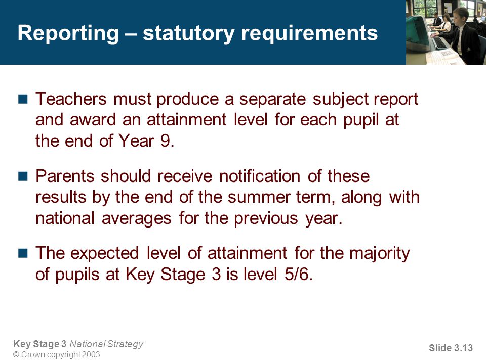 Key Stage 3 National Strategy © Crown copyright 2003 Slide 3.13 Reporting – statutory requirements Teachers must produce a separate subject report and award an attainment level for each pupil at the end of Year 9.