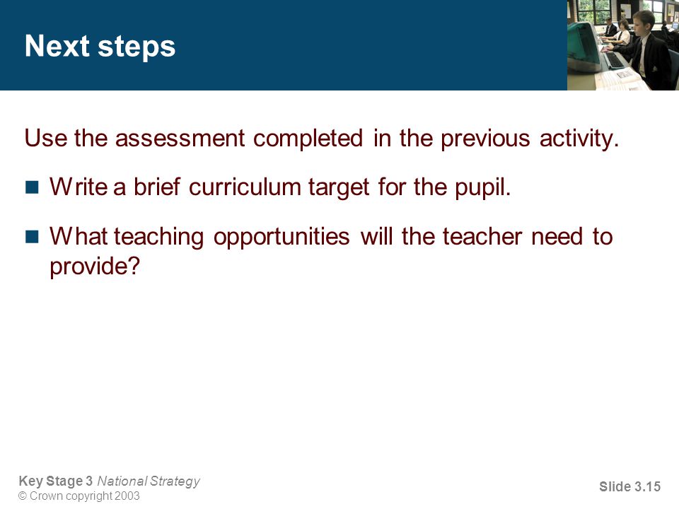 Key Stage 3 National Strategy © Crown copyright 2003 Slide 3.15 Next steps Use the assessment completed in the previous activity.