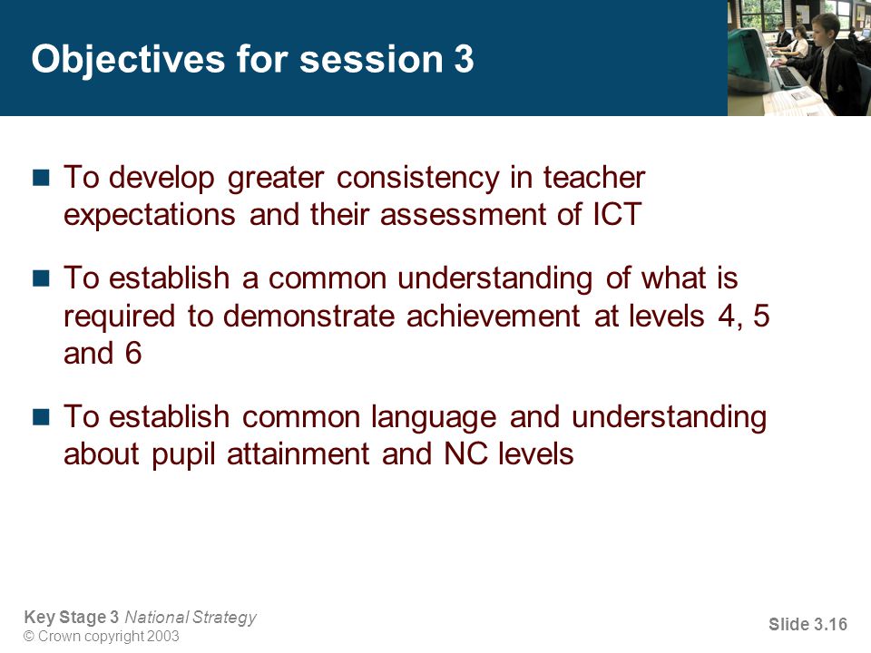 Key Stage 3 National Strategy © Crown copyright 2003 Slide 3.16 Objectives for session 3 To develop greater consistency in teacher expectations and their assessment of ICT To establish a common understanding of what is required to demonstrate achievement at levels 4, 5 and 6 To establish common language and understanding about pupil attainment and NC levels