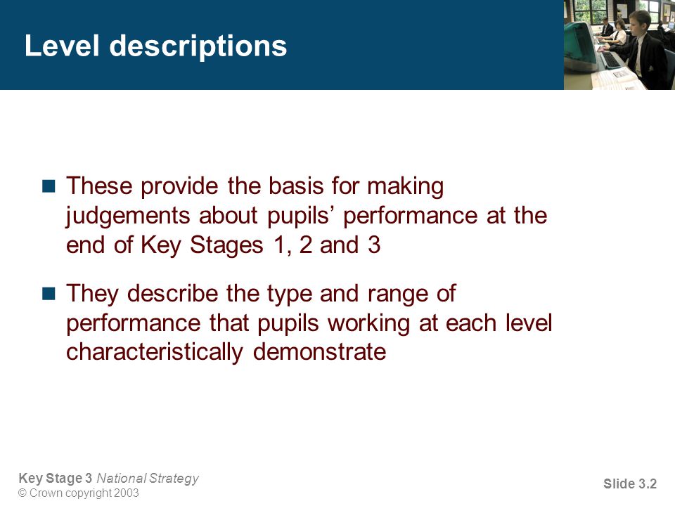 Key Stage 3 National Strategy © Crown copyright 2003 Slide 3.2 Level descriptions These provide the basis for making judgements about pupils’ performance at the end of Key Stages 1, 2 and 3 They describe the type and range of performance that pupils working at each level characteristically demonstrate
