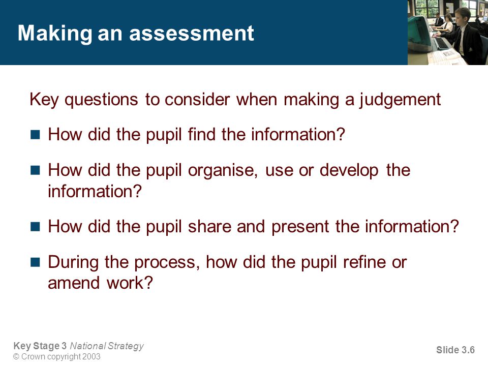 Key Stage 3 National Strategy © Crown copyright 2003 Slide 3.6 Making an assessment Key questions to consider when making a judgement How did the pupil find the information.