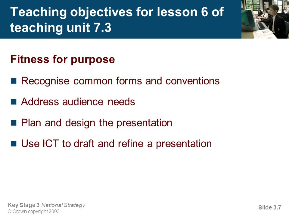 Key Stage 3 National Strategy © Crown copyright 2003 Slide 3.7 Teaching objectives for lesson 6 of teaching unit 7.3 Fitness for purpose Recognise common forms and conventions Address audience needs Plan and design the presentation Use ICT to draft and refine a presentation