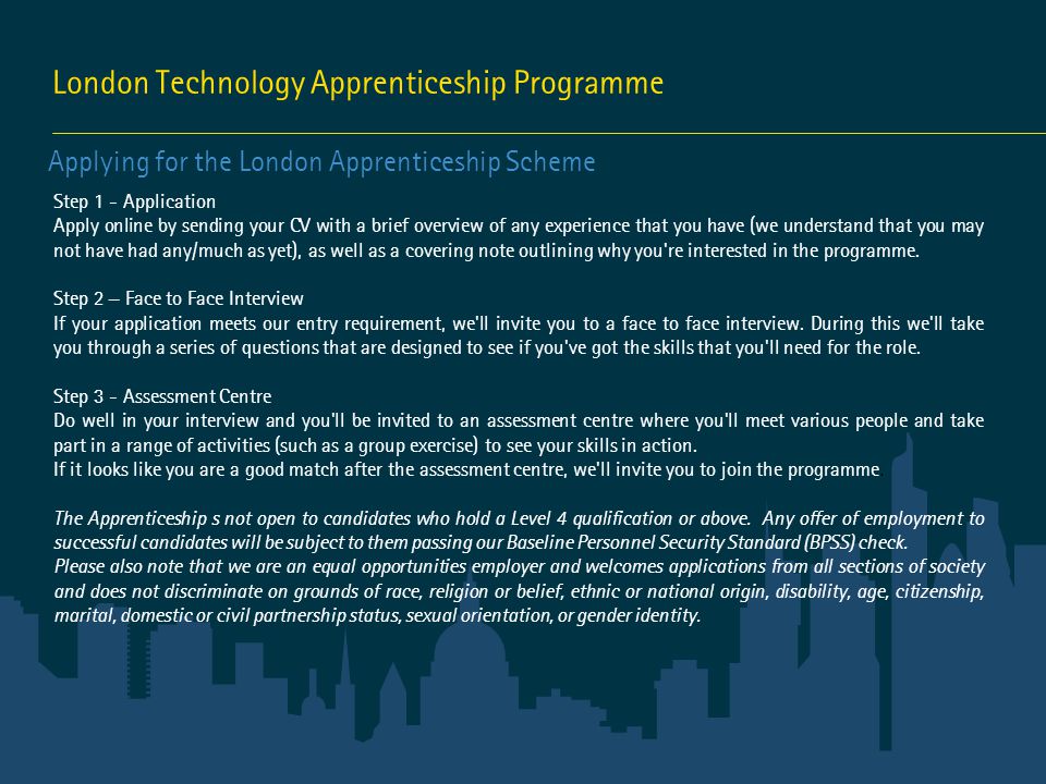London Technology Apprenticeship Programme Applying for the London Apprenticeship Scheme Step 1 - Application Apply online by sending your CV with a brief overview of any experience that you have (we understand that you may not have had any/much as yet), as well as a covering note outlining why you re interested in the programme.