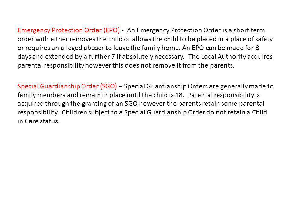 Emergency Protection Order (EPO) - An Emergency Protection Order is a short term order with either removes the child or allows the child to be placed in a place of safety or requires an alleged abuser to leave the family home.
