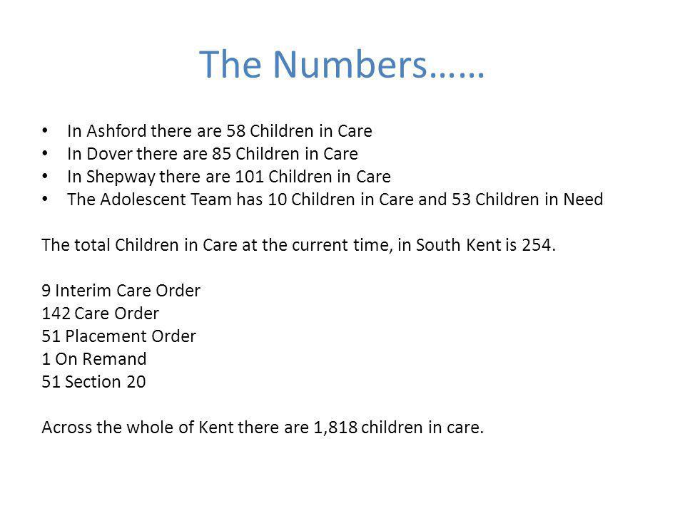 The Numbers…… In Ashford there are 58 Children in Care In Dover there are 85 Children in Care In Shepway there are 101 Children in Care The Adolescent Team has 10 Children in Care and 53 Children in Need The total Children in Care at the current time, in South Kent is 254.