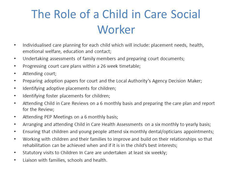 The Role of a Child in Care Social Worker Individualised care planning for each child which will include: placement needs, health, emotional welfare, education and contact; Undertaking assessments of family members and preparing court documents; Progressing court care plans within a 26 week timetable; Attending court; Preparing adoption papers for court and the Local Authority’s Agency Decision Maker; Identifying adoptive placements for children; Identifying foster placements for children; Attending Child in Care Reviews on a 6 monthly basis and preparing the care plan and report for the Review; Attending PEP Meetings on a 6 monthly basis; Arranging and attending Child in Care Health Assessments on a six monthly to yearly basis; Ensuring that children and young people attend six monthly dental/opticians appointments; Working with children and their families to improve and build on their relationships so that rehabilitation can be achieved when and if it is in the child’s best interests; Statutory visits to Children In Care are undertaken at least six weekly; Liaison with families, schools and health.