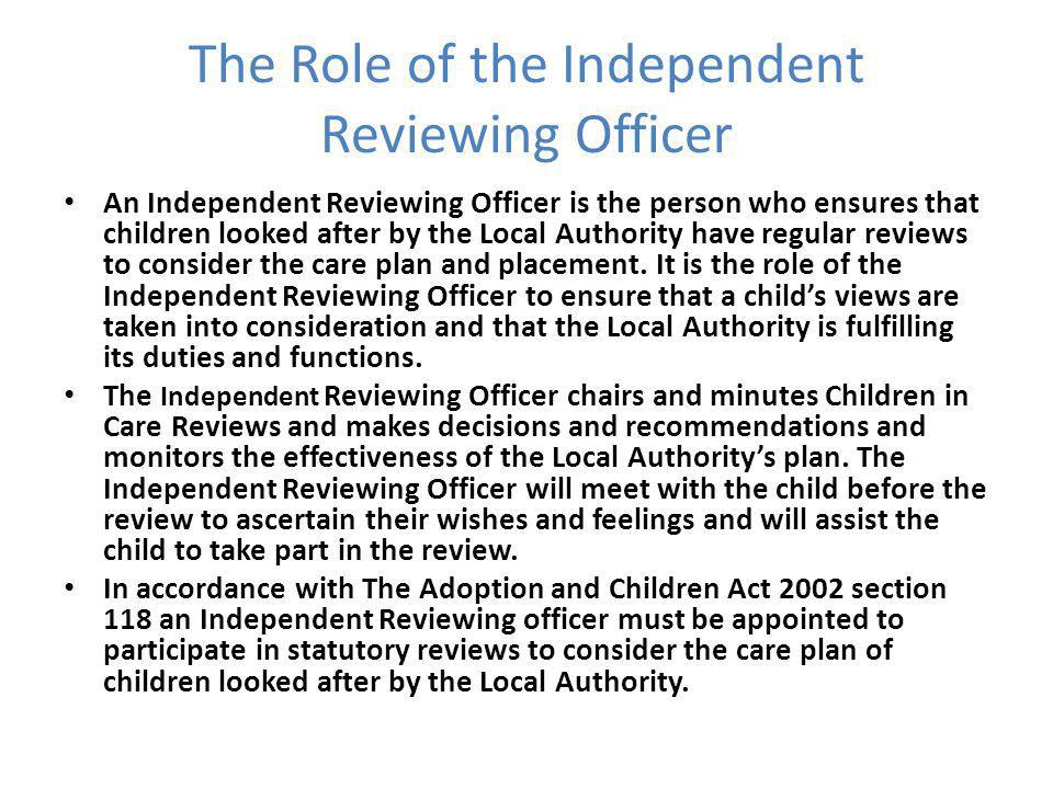 The Role of the Independent Reviewing Officer An Independent Reviewing Officer is the person who ensures that children looked after by the Local Authority have regular reviews to consider the care plan and placement.