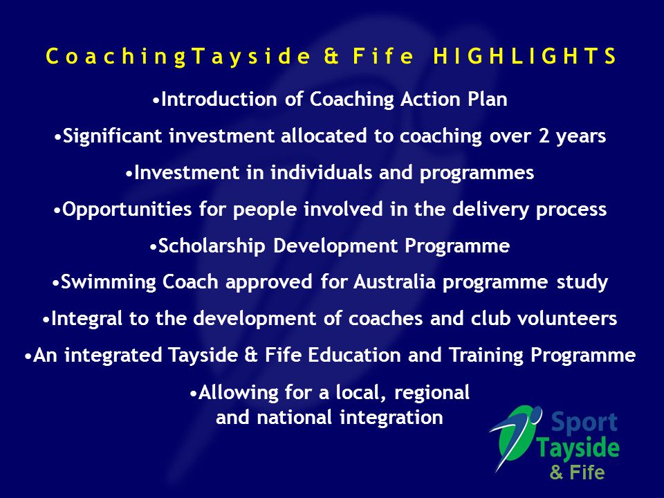 Introduction of Coaching Action Plan Significant investment allocated to coaching over 2 years Investment in individuals and programmes Opportunities for people involved in the delivery process Scholarship Development Programme Swimming Coach approved for Australia programme study Integral to the development of coaches and club volunteers An integrated Tayside & Fife Education and Training Programme Allowing for a local, regional and national integration & Fife C o a c h i n g T a y s i d e & F i f e H I G H L I G H T S