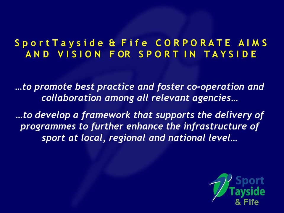 S p o r t T a y s i d e & F i f e C O R P O R A T E A I M S A N D V I S I O N F OR S P O R T I N T A Y S I D E …to promote best practice and foster co-operation and collaboration among all relevant agencies… …to develop a framework that supports the delivery of programmes to further enhance the infrastructure of sport at local, regional and national level… & Fife