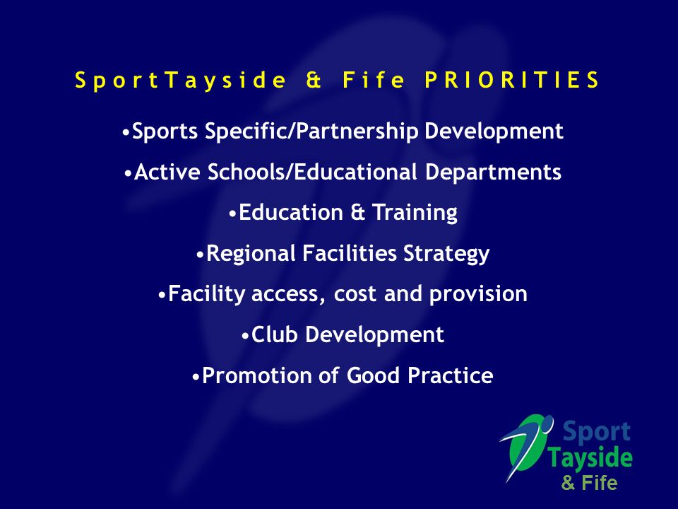 S p o r t T a y s i d e & F i f e P R I O R I T I E S Sports Specific/Partnership Development Active Schools/Educational Departments Education & Training Regional Facilities Strategy Facility access, cost and provision Club Development Promotion of Good Practice & Fife