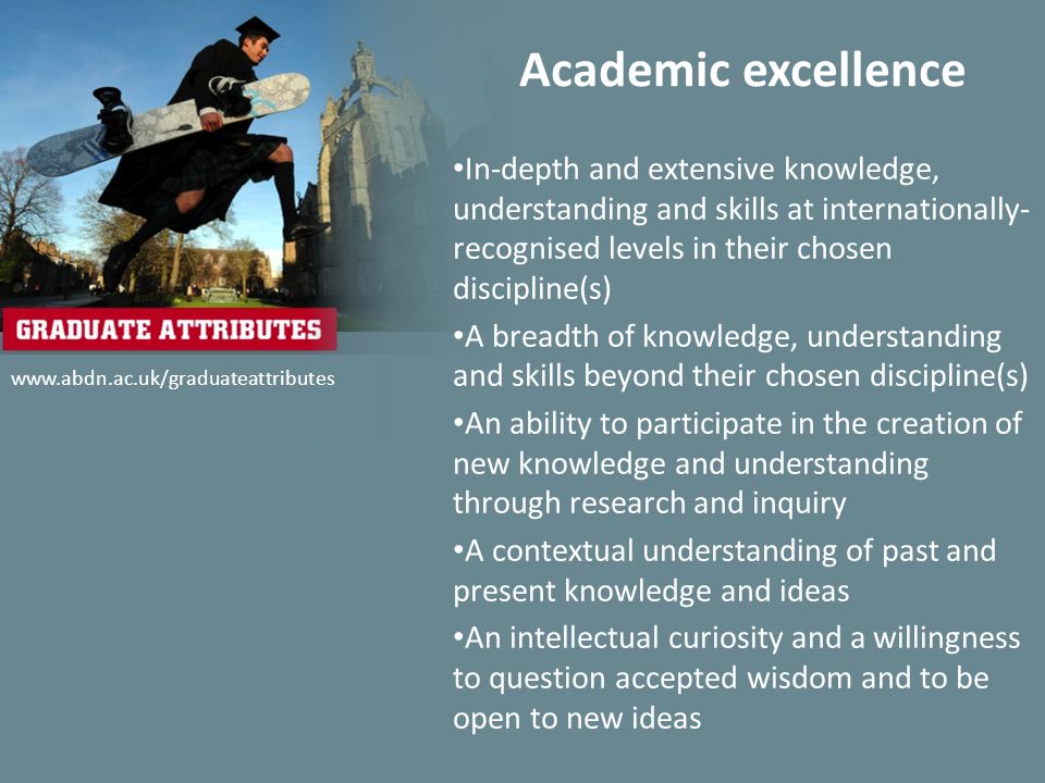 Academic excellence In-depth and extensive knowledge, understanding and skills at internationally- recognised levels in their chosen discipline(s) A breadth of knowledge, understanding and skills beyond their chosen discipline(s) An ability to participate in the creation of new knowledge and understanding through research and inquiry A contextual understanding of past and present knowledge and ideas An intellectual curiosity and a willingness to question accepted wisdom and to be open to new ideas