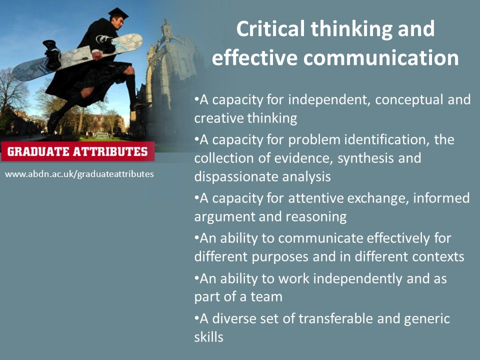 Critical thinking and effective communication A capacity for independent, conceptual and creative thinking A capacity for problem identification, the collection of evidence, synthesis and dispassionate analysis A capacity for attentive exchange, informed argument and reasoning An ability to communicate effectively for different purposes and in different contexts An ability to work independently and as part of a team A diverse set of transferable and generic skills