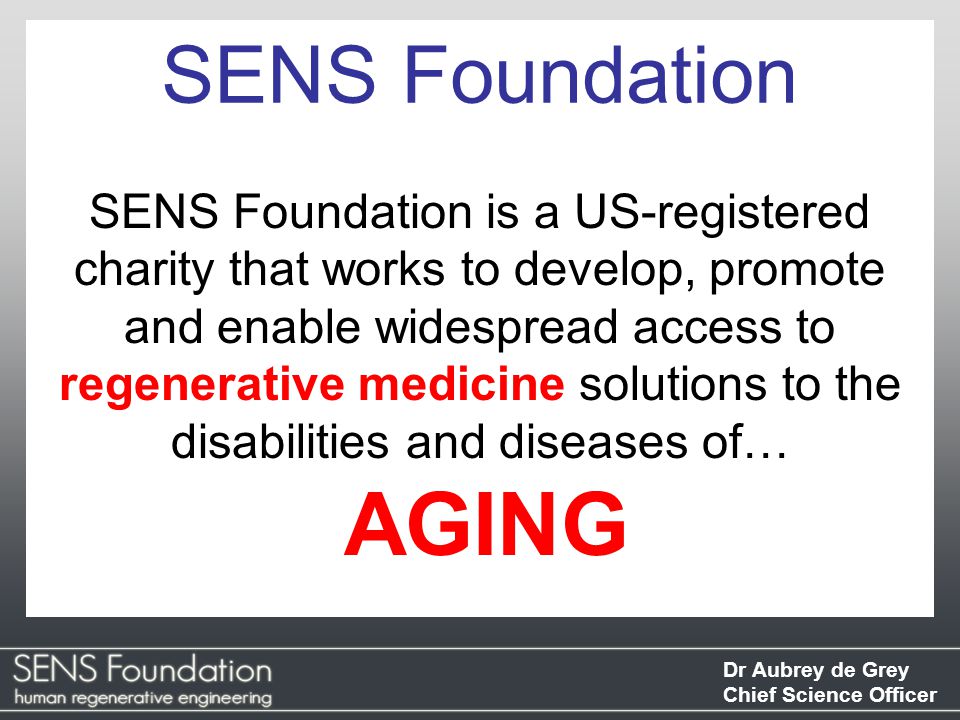 Dr Aubrey de Grey Chief Science Officer SENS Foundation SENS Foundation is a US-registered charity that works to develop, promote and enable widespread access to regenerative medicine solutions to the disabilities and diseases of… AGING