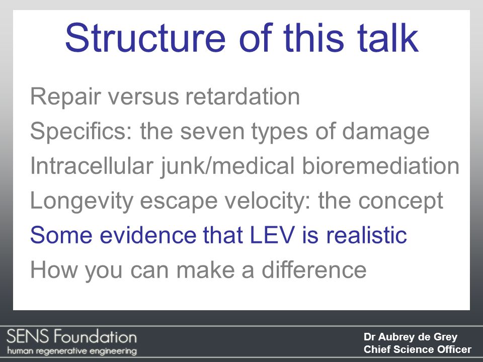 Dr Aubrey de Grey Chief Science Officer Repair versus retardation Specifics: the seven types of damage Intracellular junk/medical bioremediation Longevity escape velocity: the concept Some evidence that LEV is realistic How you can make a difference Structure of this talk