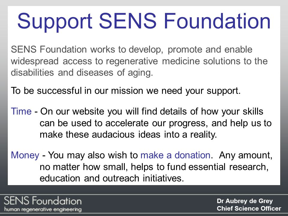 Dr Aubrey de Grey Chief Science Officer Support SENS Foundation SENS Foundation works to develop, promote and enable widespread access to regenerative medicine solutions to the disabilities and diseases of aging.
