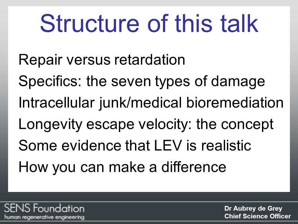 Dr Aubrey de Grey Chief Science Officer Repair versus retardation Specifics: the seven types of damage Intracellular junk/medical bioremediation Longevity escape velocity: the concept Some evidence that LEV is realistic How you can make a difference Structure of this talk