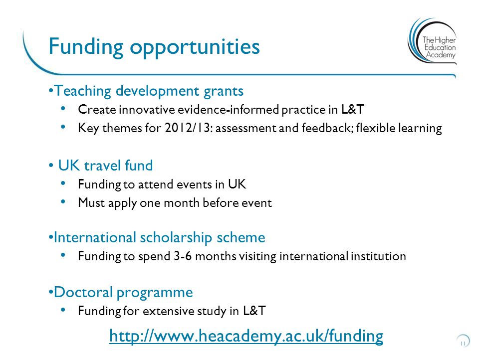 Teaching development grants Create innovative evidence-informed practice in L&T Key themes for 2012/13: assessment and feedback; flexible learning UK travel fund Funding to attend events in UK Must apply one month before event International scholarship scheme Funding to spend 3-6 months visiting international institution Doctoral programme Funding for extensive study in L&T   11 Funding opportunities