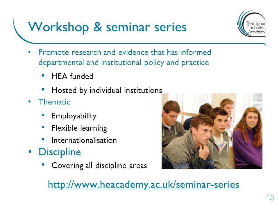 Promote research and evidence that has informed departmental and institutional policy and practice HEA funded Hosted by individual institutions Thematic Employability Flexible learning Internationalisation Discipline Covering all discipline areas   4 Workshop & seminar series