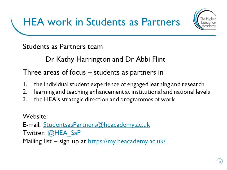 Students as Partners team Dr Kathy Harrington and Dr Abbi Flint Three areas of focus – students as partners in 1.the individual student experience of engaged learning and research 2.learning and teaching enhancement at institutional and national levels 3.the HEA’s strategic direction and programmes of work Website:   Mailing list – sign up at   8 HEA work in Students as Partners