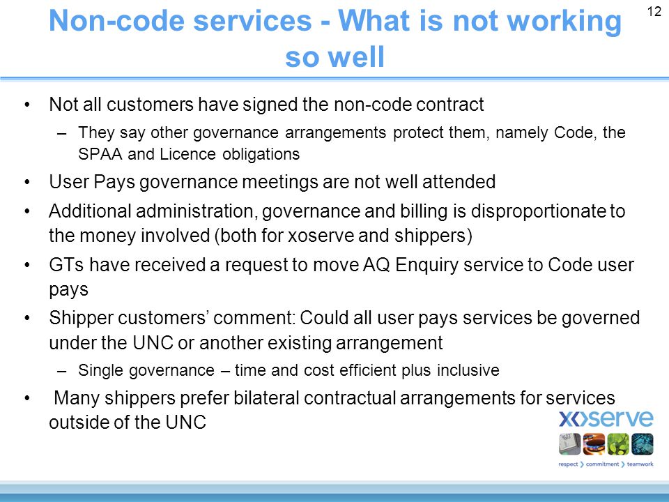 12 Non-code services - What is not working so well Not all customers have signed the non-code contract –They say other governance arrangements protect them, namely Code, the SPAA and Licence obligations User Pays governance meetings are not well attended Additional administration, governance and billing is disproportionate to the money involved (both for xoserve and shippers) GTs have received a request to move AQ Enquiry service to Code user pays Shipper customers’ comment: Could all user pays services be governed under the UNC or another existing arrangement –Single governance – time and cost efficient plus inclusive Many shippers prefer bilateral contractual arrangements for services outside of the UNC