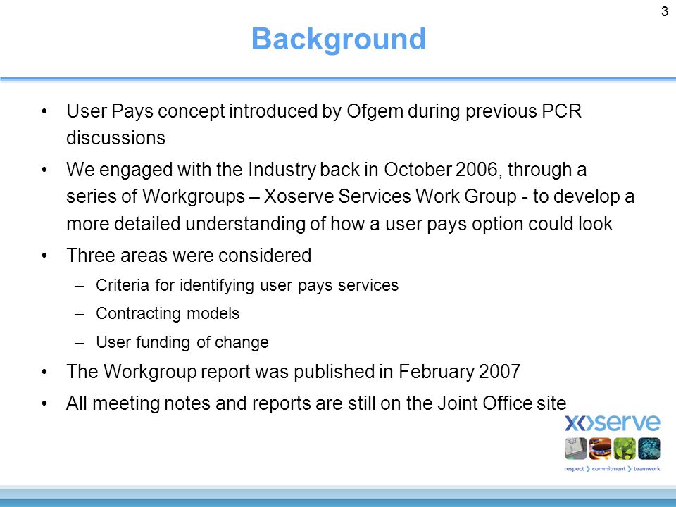 3 Background User Pays concept introduced by Ofgem during previous PCR discussions We engaged with the Industry back in October 2006, through a series of Workgroups – Xoserve Services Work Group - to develop a more detailed understanding of how a user pays option could look Three areas were considered –Criteria for identifying user pays services –Contracting models –User funding of change The Workgroup report was published in February 2007 All meeting notes and reports are still on the Joint Office site