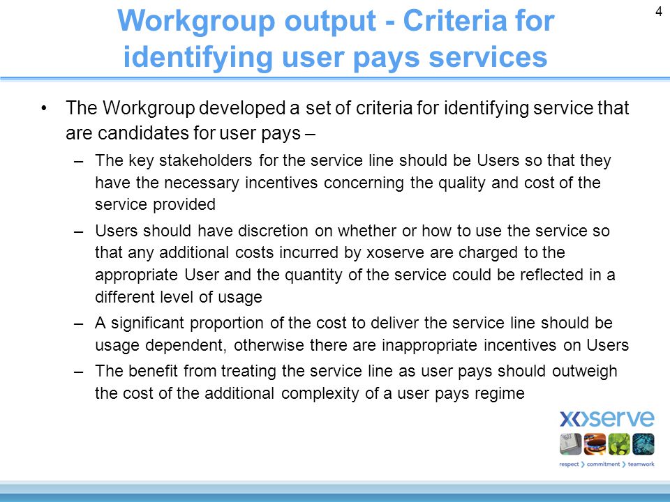 4 Workgroup output - Criteria for identifying user pays services The Workgroup developed a set of criteria for identifying service that are candidates for user pays – –The key stakeholders for the service line should be Users so that they have the necessary incentives concerning the quality and cost of the service provided –Users should have discretion on whether or how to use the service so that any additional costs incurred by xoserve are charged to the appropriate User and the quantity of the service could be reflected in a different level of usage –A significant proportion of the cost to deliver the service line should be usage dependent, otherwise there are inappropriate incentives on Users –The benefit from treating the service line as user pays should outweigh the cost of the additional complexity of a user pays regime