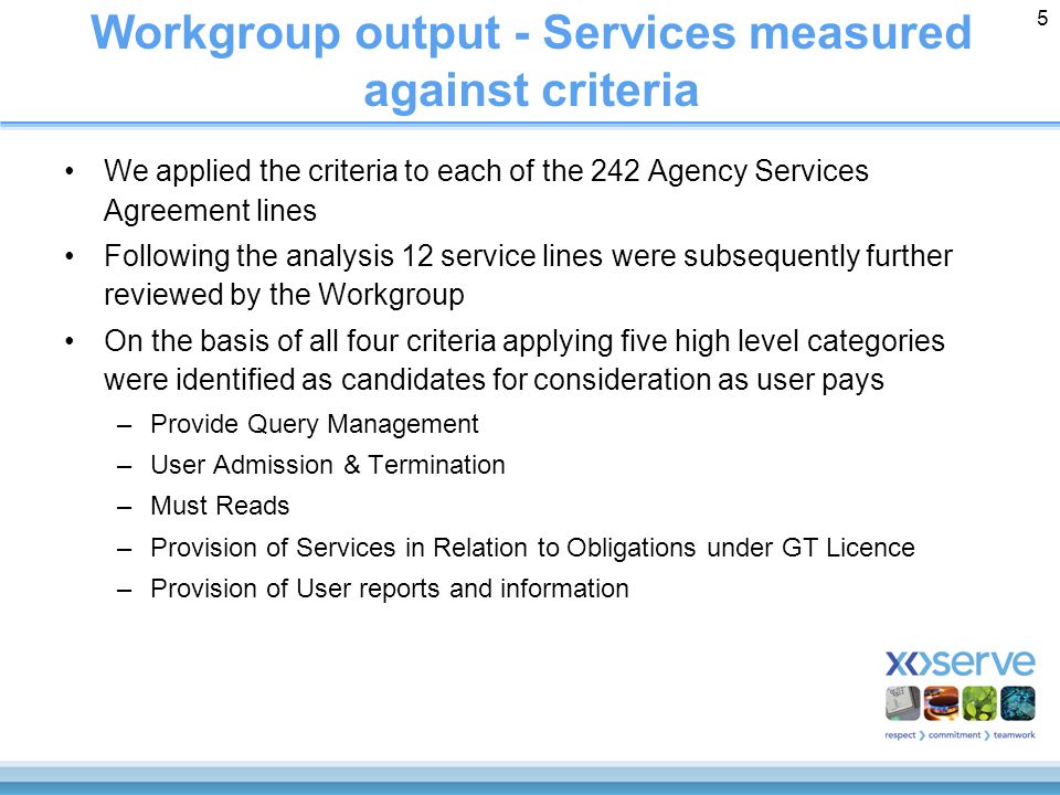 5 Workgroup output - Services measured against criteria We applied the criteria to each of the 242 Agency Services Agreement lines Following the analysis 12 service lines were subsequently further reviewed by the Workgroup On the basis of all four criteria applying five high level categories were identified as candidates for consideration as user pays –Provide Query Management –User Admission & Termination –Must Reads –Provision of Services in Relation to Obligations under GT Licence –Provision of User reports and information