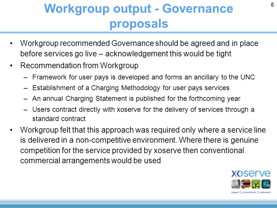 6 Workgroup output - Governance proposals Workgroup recommended Governance should be agreed and in place before services go live – acknowledgement this would be tight Recommendation from Workgroup –Framework for user pays is developed and forms an ancillary to the UNC –Establishment of a Charging Methodology for user pays services –An annual Charging Statement is published for the forthcoming year –Users contract directly with xoserve for the delivery of services through a standard contract Workgroup felt that this approach was required only where a service line is delivered in a non-competitive environment.