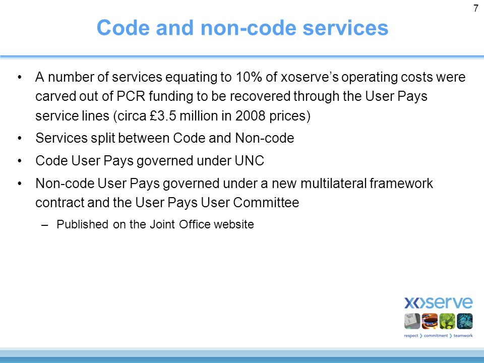 7 Code and non-code services A number of services equating to 10% of xoserve’s operating costs were carved out of PCR funding to be recovered through the User Pays service lines (circa £3.5 million in 2008 prices) Services split between Code and Non-code Code User Pays governed under UNC Non-code User Pays governed under a new multilateral framework contract and the User Pays User Committee –Published on the Joint Office website