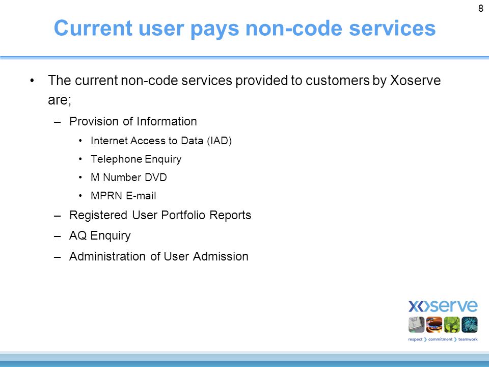 8 Current user pays non-code services The current non-code services provided to customers by Xoserve are; –Provision of Information Internet Access to Data (IAD) Telephone Enquiry M Number DVD MPRN  –Registered User Portfolio Reports –AQ Enquiry –Administration of User Admission