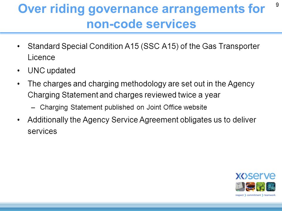 9 Over riding governance arrangements for non-code services Standard Special Condition A15 (SSC A15) of the Gas Transporter Licence UNC updated The charges and charging methodology are set out in the Agency Charging Statement and charges reviewed twice a year –Charging Statement published on Joint Office website Additionally the Agency Service Agreement obligates us to deliver services