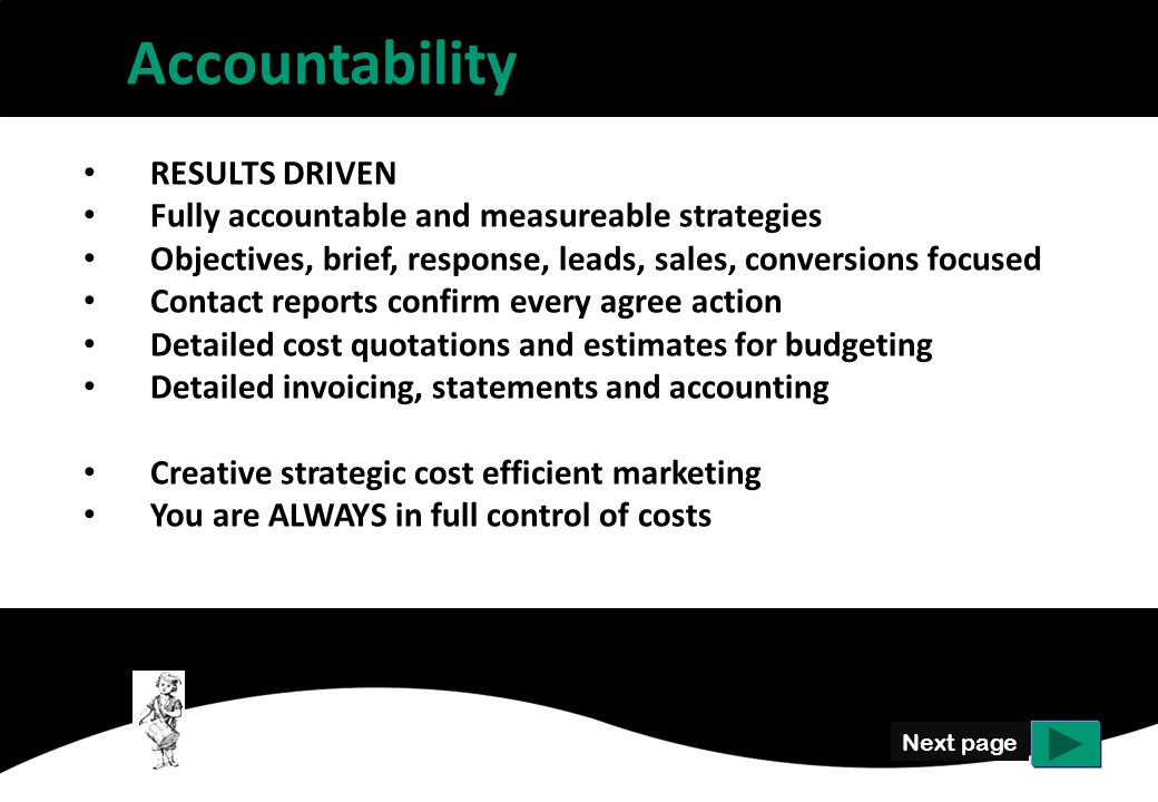 Accountability Next page RESULTS DRIVEN Fully accountable and measureable strategies Objectives, brief, response, leads, sales, conversions focused Contact reports confirm every agree action Detailed cost quotations and estimates for budgeting Detailed invoicing, statements and accounting Creative strategic cost efficient marketing You are ALWAYS in full control of costs