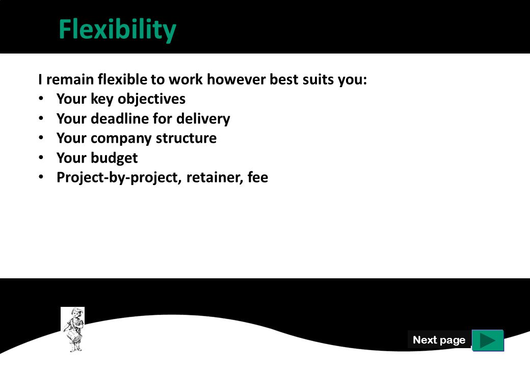 Flexibility Next page I remain flexible to work however best suits you: Your key objectives Your deadline for delivery Your company structure Your budget Project-by-project, retainer, fee