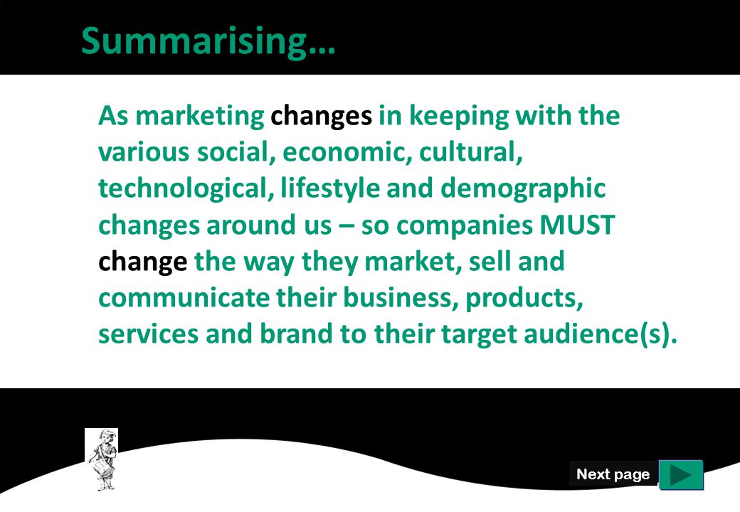 Next page As marketing changes in keeping with the various social, economic, cultural, technological, lifestyle and demographic changes around us – so companies MUST change the way they market, sell and communicate their business, products, services and brand to their target audience(s).