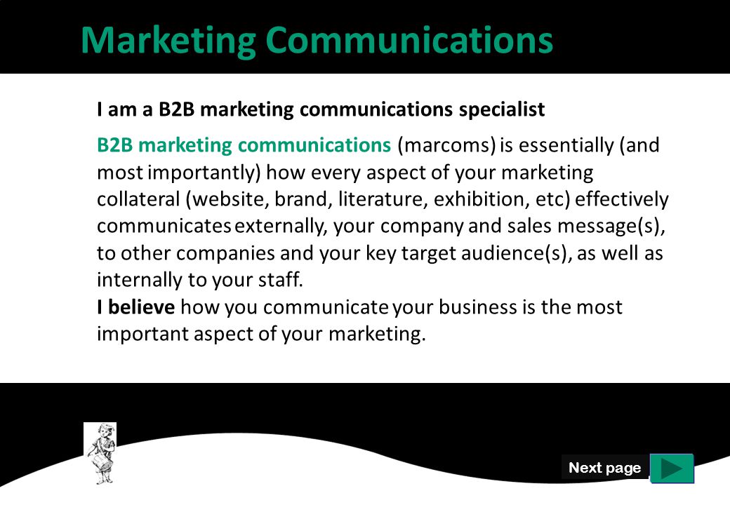 Next page I am a B2B marketing communications specialist B2B marketing communications (marcoms) is essentially (and most importantly) how every aspect of your marketing collateral (website, brand, literature, exhibition, etc) effectively communicates externally, your company and sales message(s), to other companies and your key target audience(s), as well as internally to your staff.