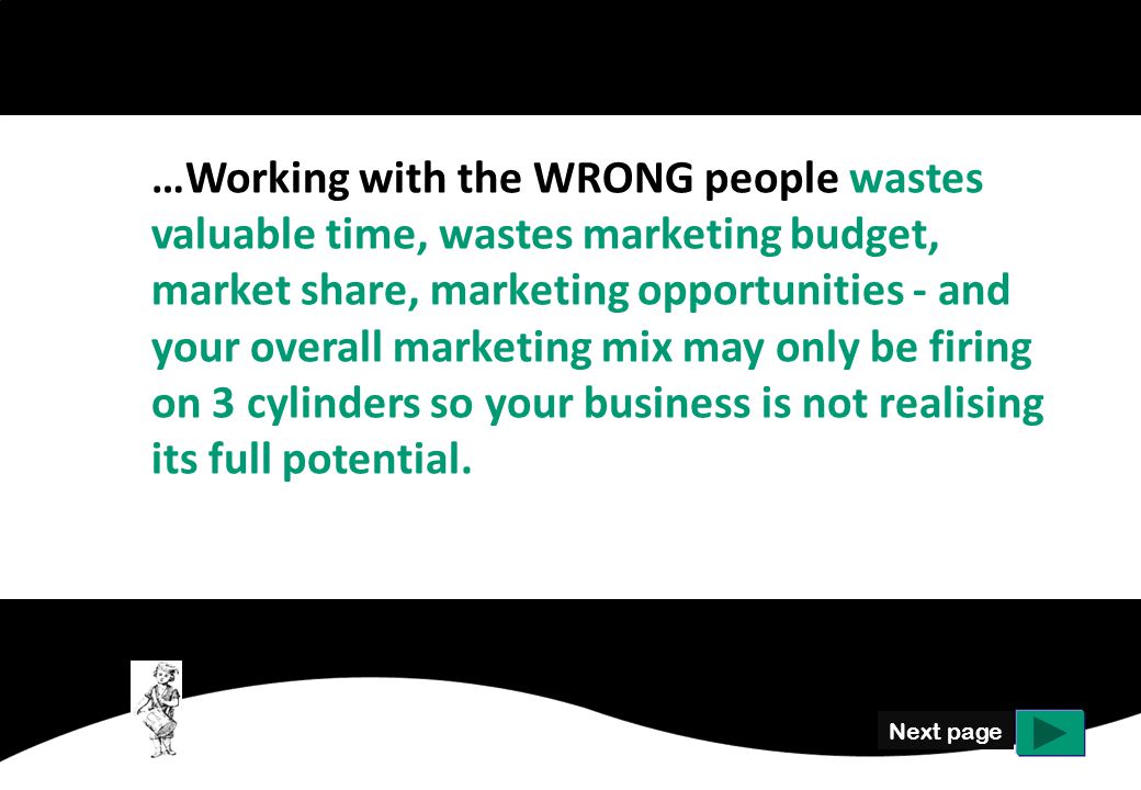 Next page …Working with the WRONG people wastes valuable time, wastes marketing budget, market share, marketing opportunities - and your overall marketing mix may only be firing on 3 cylinders so your business is not realising its full potential.