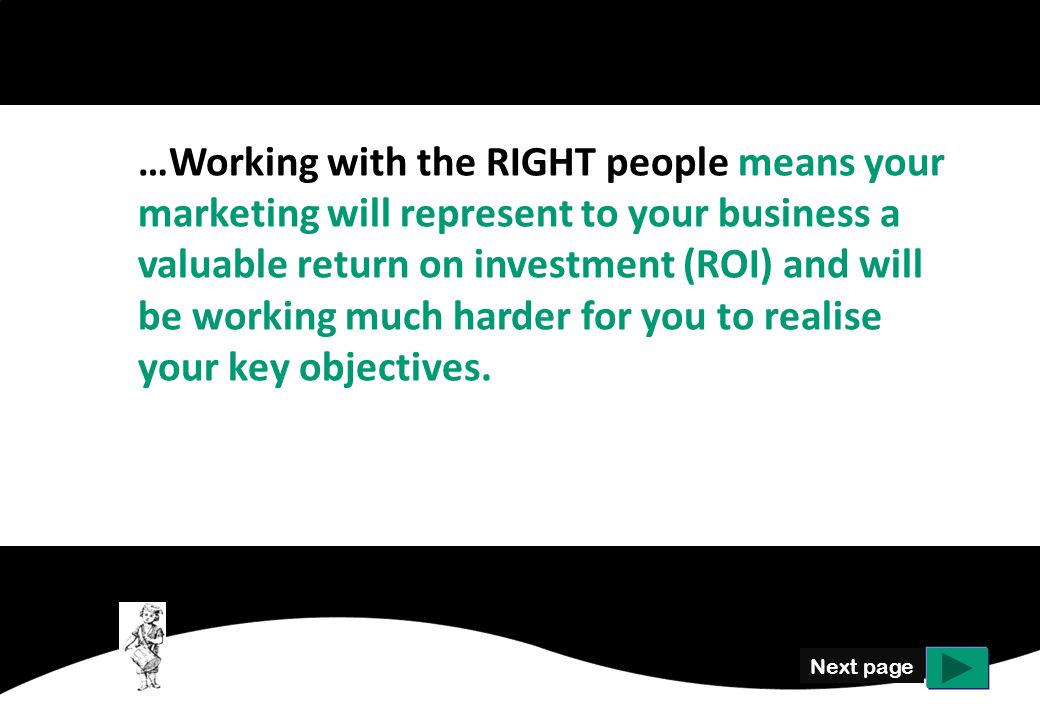 Next page …Working with the RIGHT people means your marketing will represent to your business a valuable return on investment (ROI) and will be working much harder for you to realise your key objectives.