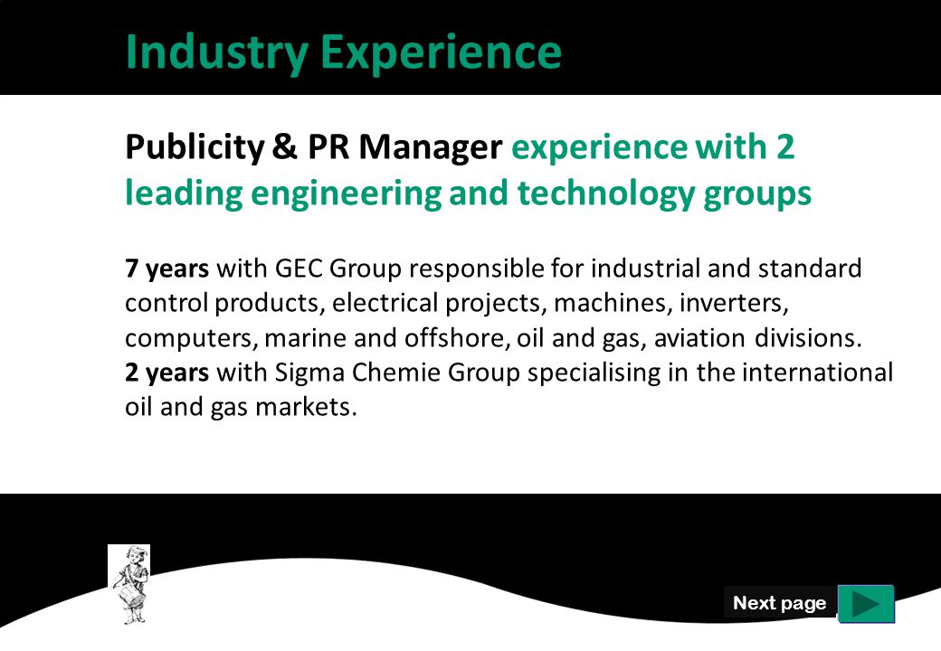 Next page Industry Experience Publicity & PR Manager experience with 2 leading engineering and technology groups 7 years with GEC Group responsible for industrial and standard control products, electrical projects, machines, inverters, computers, marine and offshore, oil and gas, aviation divisions.
