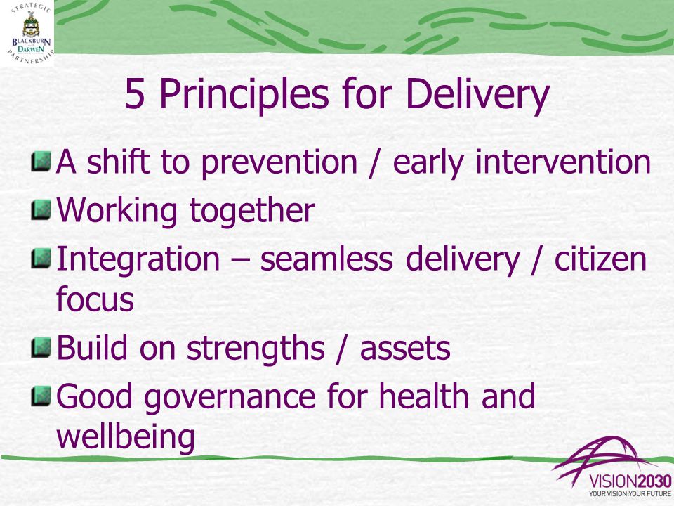 5 Principles for Delivery A shift to prevention / early intervention Working together Integration – seamless delivery / citizen focus Build on strengths / assets Good governance for health and wellbeing