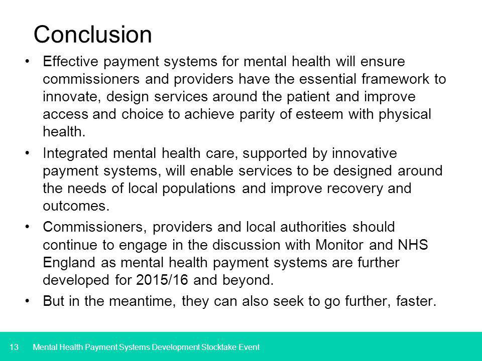 13 Conclusion Effective payment systems for mental health will ensure commissioners and providers have the essential framework to innovate, design services around the patient and improve access and choice to achieve parity of esteem with physical health.